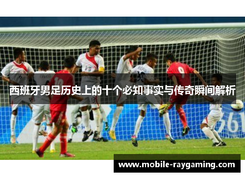 西班牙男足历史上的十个必知事实与传奇瞬间解析