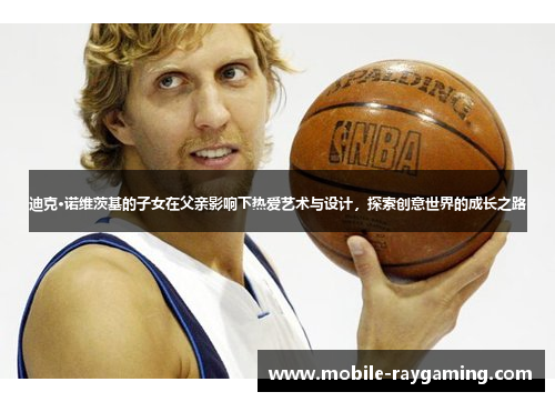 迪克·诺维茨基的子女在父亲影响下热爱艺术与设计,探索创意世界的成长之路 迪克·诺维茨基的子女在父亲影响下热爱艺术与设计,探索创意世界的成长之路